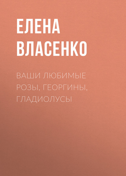 Ваши любимые розы, георгины, гладиолусы - Елена Власенко