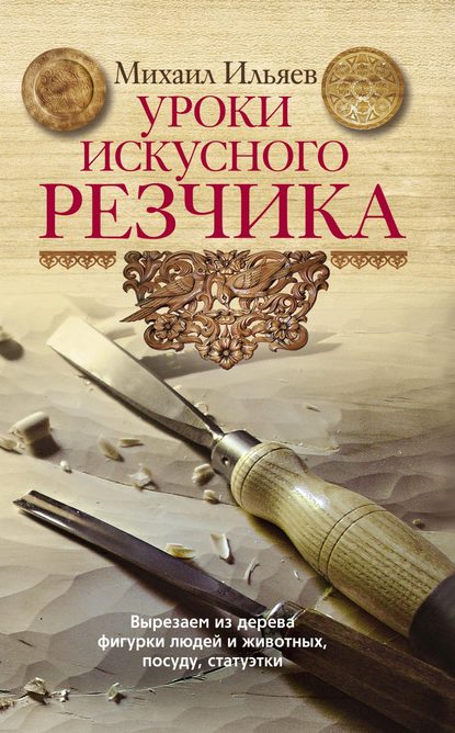 Уроки искусного резчика. Вырезаем из дерева фигурки людей и животных, посуду, статуэтки - Михаил Ильяев