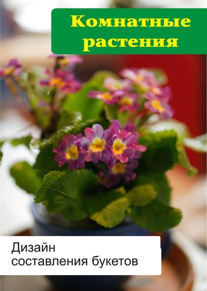 Комнатные растения. Дизайн составления букетов - Илья Мельников