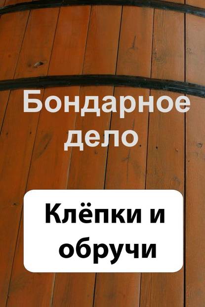 Бондарное дело. Клёпки и обручи - Группа авторов