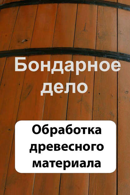 Бондарное дело. Обработка древесного материала - Группа авторов