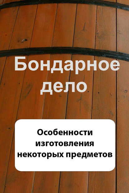 Бондарное дело. Особенности изготовления некоторых предметов - Группа авторов