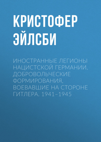 Иностранные легионы нацистской Германии. Добровольческие формирования, воевавшие на стороне Гитлера. 1941–1945 - Кристофер Эйлсби