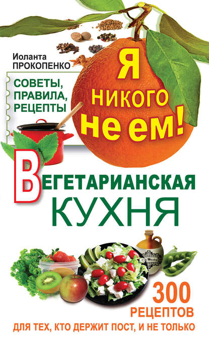 Я никого не ем! Вегетарианская кухня. Советы, правила, рецепты. 300 рецептов для тех, кто держит пост — Иоланта Прокопенко