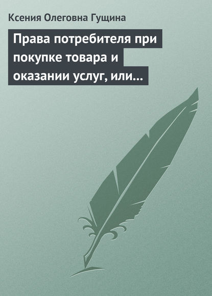 Права потребителя при покупке товара и оказании услуг, или Потребитель всегда прав - Ксения Олеговна Гущина