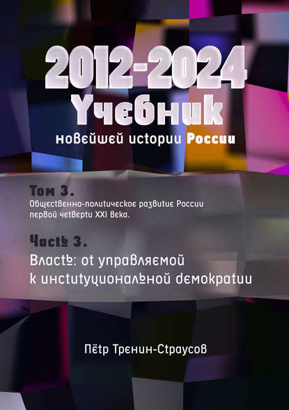 Учебник новейшей истории России (1999—2050). Т.3. Общественно-политическое развитие России первой четверти XXI века. Часть 3. Власть: от управляемой к институциональной демократии (2012—2024) - Петр Тренин-Страусов