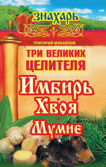 Три великих целителя: имбирь, хвоя, мумие - Григорий Михайлов