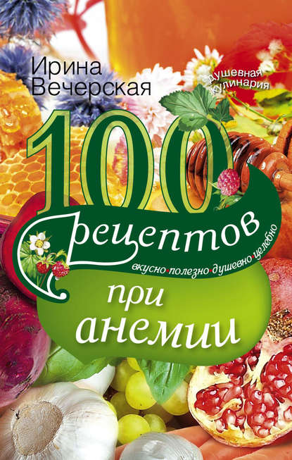 100 рецептов при анемии. Вкусно, полезно, душевно, целебно — Ирина Вечерская