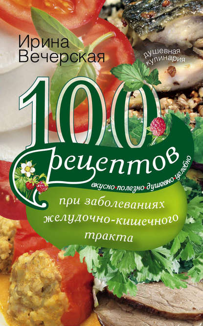 100 рецептов при заболеваниях желудочно-кишечного тракта. Вкусно, полезно, душевно, целебно - Ирина Вечерская