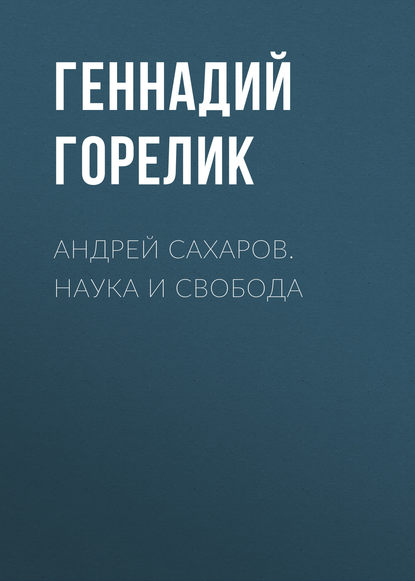 Андрей Сахаров. Наука и Свобода - Геннадий Горелик