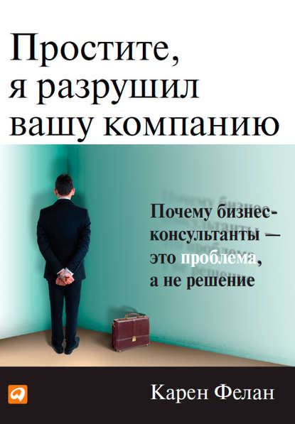 Простите, я разрушил вашу компанию. Почему бизнес-консультанты – это проблема, а не решение - Карен Фелан