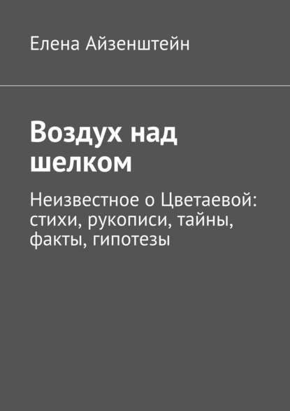 Воздух над шелком. Неизвестное о Цветаевой: стихи, рукописи, тайны, факты, гипотезы - Елена Айзенштейн