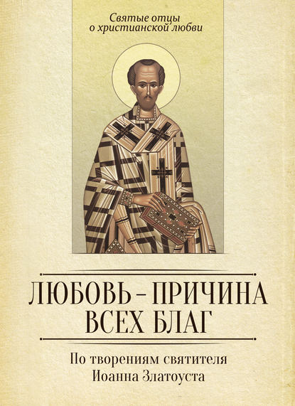 Любовь – причина всех благ. По творениям святителя Иоанна Златоуста — Группа авторов