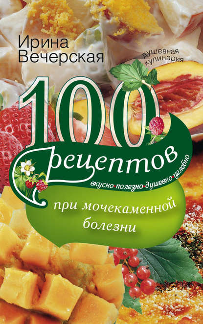 100 рецептов при мочекаменной болезни. Вкусно, полезно, душевно, целебно - Ирина Вечерская