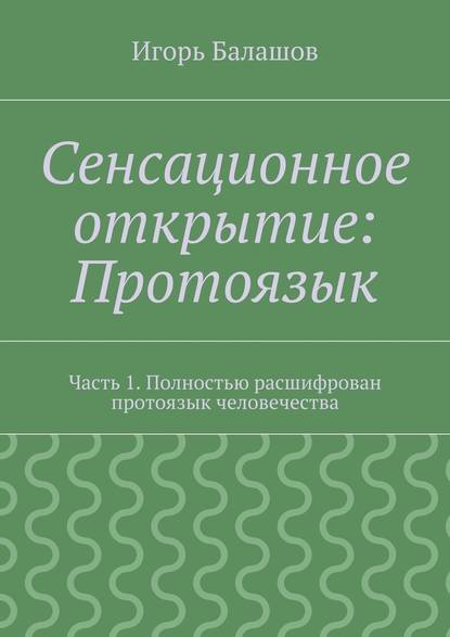 Сенсационное открытие: Протоязык. Часть 1. Полностью расшифрован протоязык человечества - Игорь Балашов