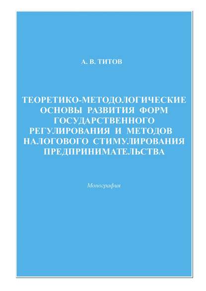 Теоретико-методологические основы развития форм государственного регулирования и методов налогового стимулирования предпринимательства - Алексей Титов