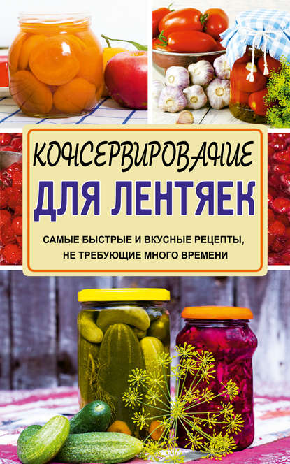 Консервирование для лентяек. Самые быстрые и вкусные рецепты, не требующие много времени - Галина Кизима