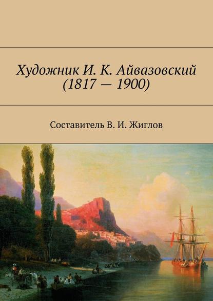 Художник И. К. Айвазовский (1817 – 1900) - В. И. Жиглов