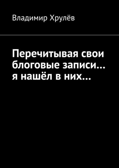 Перечитывая свои блоговые записи… я нашёл в них… - Владимир Хрулёв