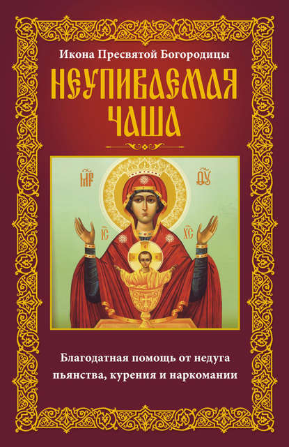 Икона Пресвятой Богородицы Неупиваемая Чаша. Благодатная помощь от недуга пьянства, курения и наркомании - Группа авторов