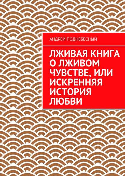 Лживая книга о лживом чувстве, или Искренняя история любви - Андрей Поднебесный