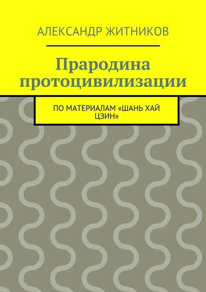 Прародина протоцивилизации. по материалам «Шань хай цзин» - Александр Михайлович Житников