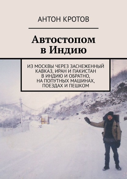 Автостопом в Индию. Из Москвы через заснеженный Кавказ, Иран и Пакистан в Индию и обратно, на попутных машинах, поездах и пешком - Антон Кротов