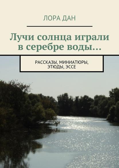 Лучи солнца играли в серебре воды… рассказы, миниатюры, этюды, эссе - Лора Дан