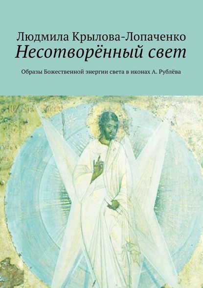 Несотворённый свет. Образы Божественной энергии света в иконах А. Рублёва - Людмила Крылова-Лопаченко