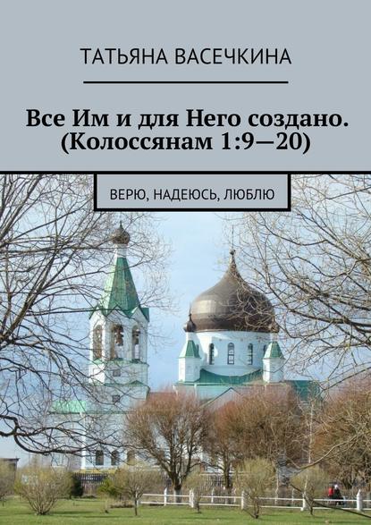 Все Им и для Него создано. (Колоссянам 1:9—20). Верю, надеюсь, люблю - Татьяна Альбертовна Васечкина