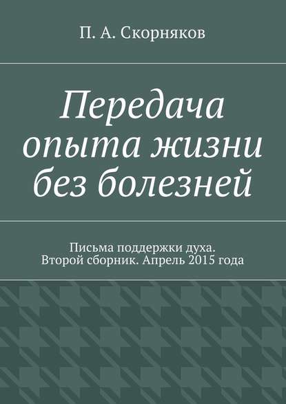 Передача опыта жизни без болезней. Письма поддержки духа. Второй сборник. Апрель 2015 года — П. А. Скорняков