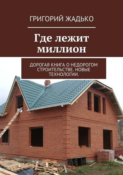 Где лежит миллион. Дорогая книга о недорогом строительстве. Новые технологии. - Григорий Жадько