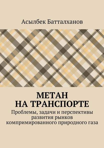 Метан на транспорте. Проблемы, задачи и перспективы развития рынков компримированного природного газа - Асылбек Аманбекович Батталханов