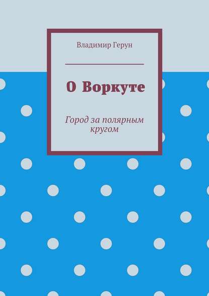 О Воркуте. Город за полярным кругом - Владимир Герун