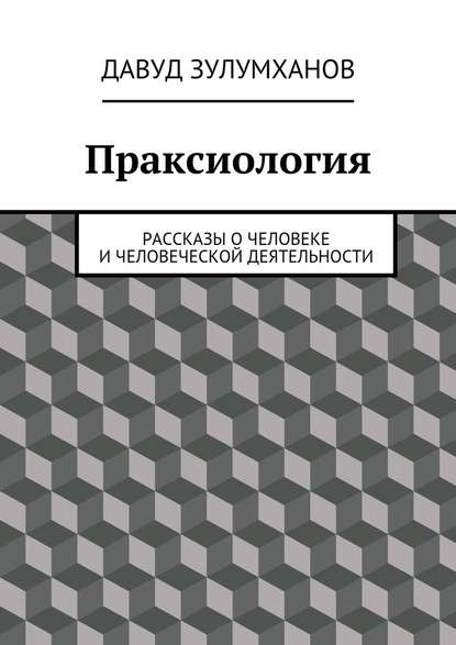 Праксиология. Рассказы о человеке и человеческой деятельности - Давуд Зулумханов