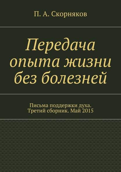 Передача опыта жизни без болезней. Письма поддержки духа. Третий сборник. Май 2015 — П. А. Скорняков