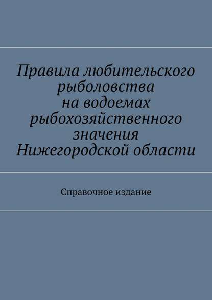 Правила любительского рыболовства на водоемах рыбохозяйственного значения Нижегородской области. Справочное издание - Коллектив авторов