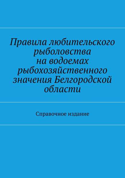 Правила любительского рыболовства на водоемах рыбохозяйственного значения Белгородской области. Справочное издание - Коллектив авторов