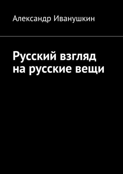 Русский взгляд на русские вещи - Александр Иванушкин