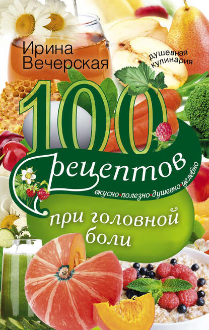 100 рецептов при головной боли. Вкусно, полезно, душевно, целебно — Ирина Вечерская