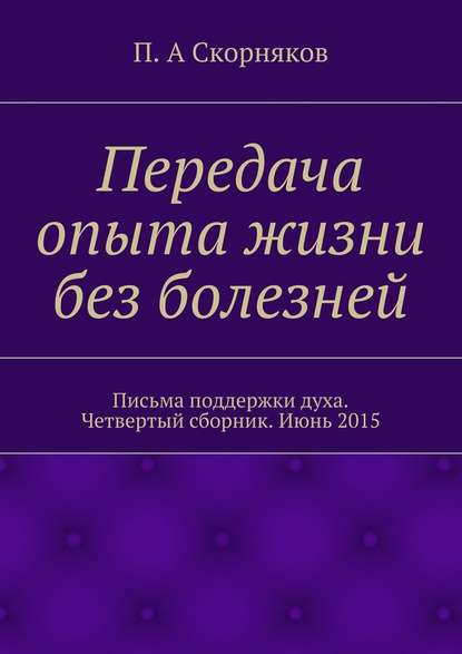 Передача опыта жизни без болезней. Письма поддержки духа. Четвертый сборник. Июнь 2015 — П. А. Скорняков