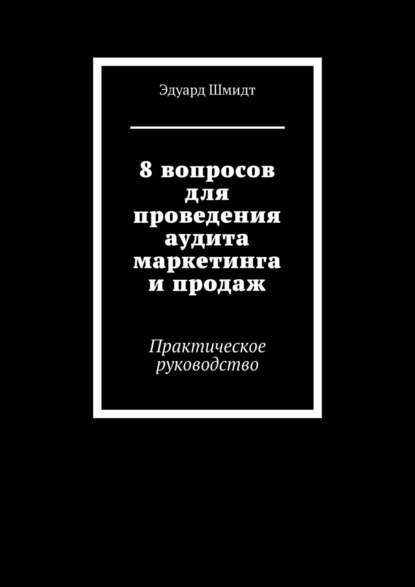 8 вопросов для проведения аудита маркетинга и продаж. Практическое руководство - Эдуард Шмидт