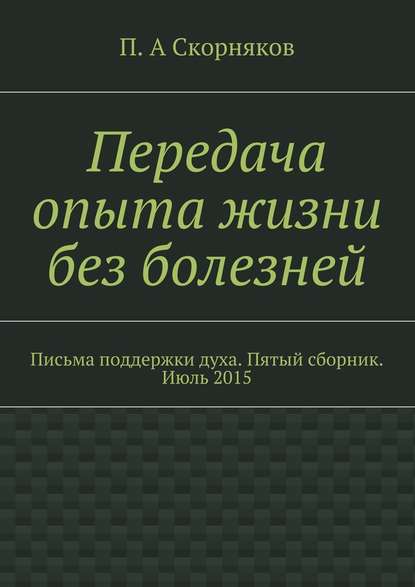 Передача опыта жизни без болезней. Письма поддержки духа. Пятый сборник. Июль 2015 - П. А. Скорняков