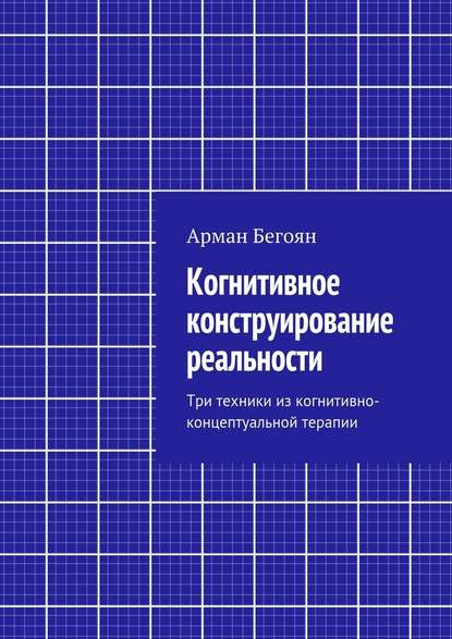 Когнитивное конструирование реальности. Три техники из когнитивно-концептуальной терапии - Арман Норайрович Бегоян