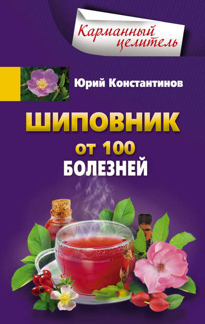 Шиповник. От 100 болезней - Юрий Константинов