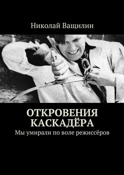 Откровения каскадёра. Мы умирали по воле режиссёров - Николай Ващилин