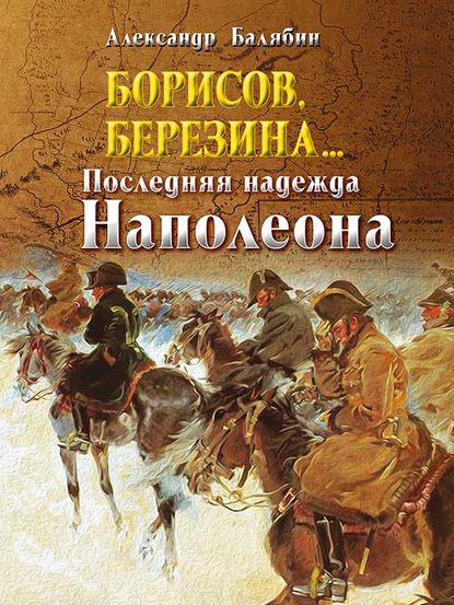 Борисов, Березина… Последняя надежда Наполеона - Александр Балябин