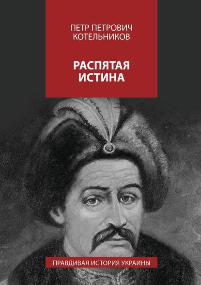 Распятая истина. Правдивая история Украины - Петр Петрович Котельников