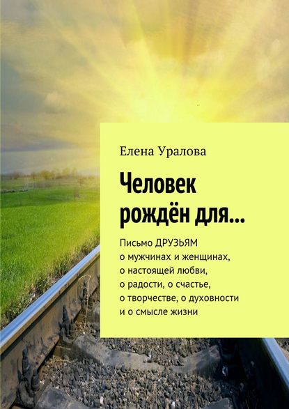 Человек рождён для… Письмо ДРУЗЬЯМ о мужчинах и женщинах, о настоящей любви, о радости, о счастье, о творчестве, о духовности и о смысле жизни - Елена Уралова