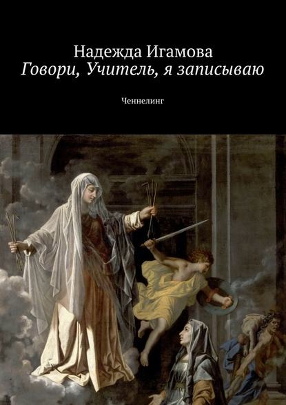 Говори, Учитель, я записываю. Ченнелинг — Надежда Васильевна Игамова